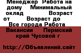 Менеджер. Работа на дому. › Минимальный оклад ­ 30 000 › Возраст от ­ 25 › Возраст до ­ 35 - Все города Работа » Вакансии   . Пермский край,Чусовой г.